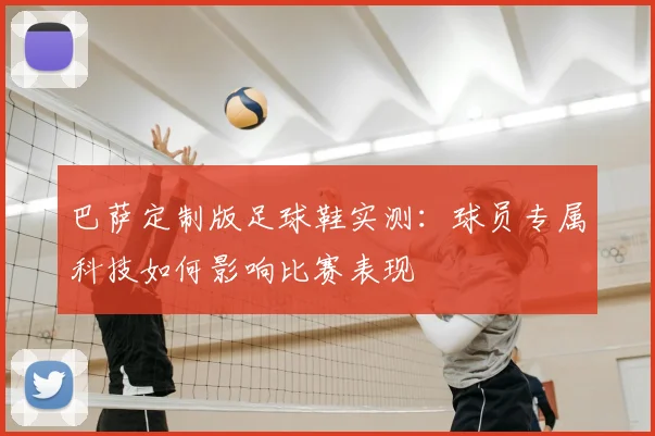 巴萨定制版足球鞋实测：球员专属科技如何影响比赛表现